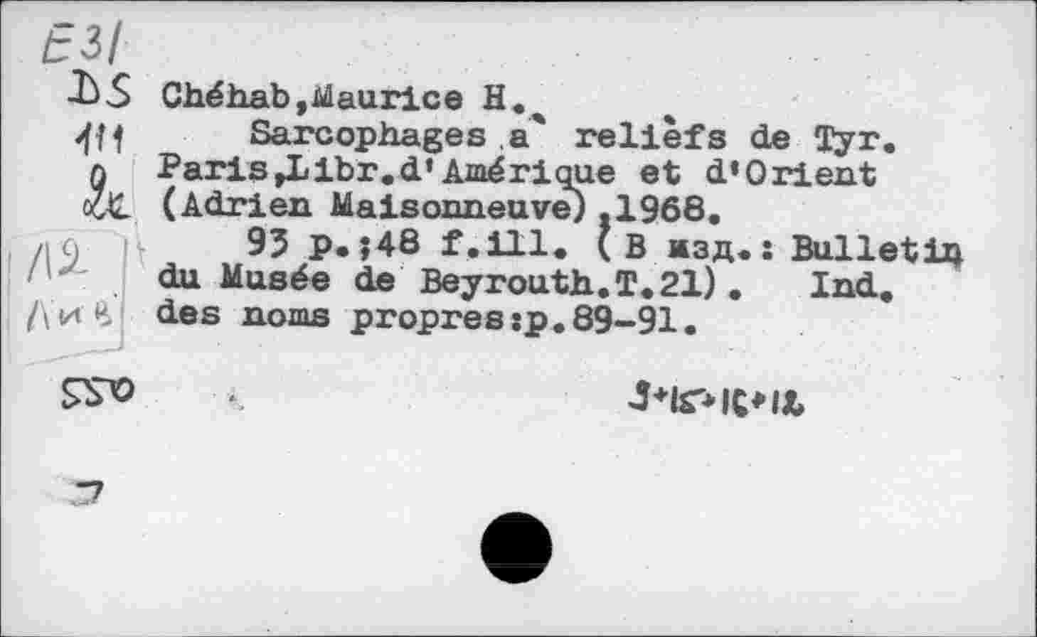 ﻿f з/
■LS Chéhab,Maurice Н.ч
W Sarcophages a* reliefs de Tyr. л Paris»Llbr.d*Amérique et d’Orient aX (Adrien Maisonneuve) .1968.
/19	95 P.;48 f.ill. (В изд.: Bulletih
du Musée de Beyrouth. T. 21) .	Ind,
/\иЛ des noms propres:p.89-91.